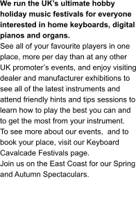 We run the UK’s ultimate hobby holiday music festivals for everyone interested in home keyboards, digital pianos and organs.   See all of your favourite players in one place, more per day than at any other UK promoter’s events, and enjoy visiting dealer and manufacturer exhibitions to see all of the latest instruments and attend friendly hints and tips sessions to learn how to play the best you can and to get the most from your instrument. To see more about our events,  and to book your place, visit our Keyboard Cavalcade Festivals page. Join us on the East Coast for our Spring and Autumn Spectaculars.